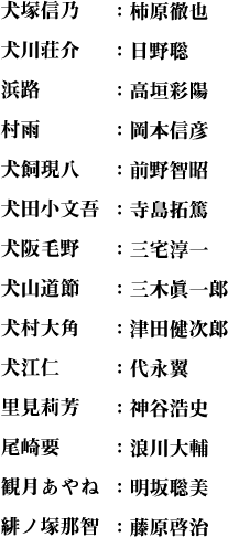 犬塚信乃：柿原徹也
犬川荘介：日野聡
浜路：高垣彩陽  
村雨：岡本信彦
犬飼現八：前野智昭
犬田小文吾：寺島拓篤
犬阪毛野：三宅淳一
犬山道節：三木眞一郎
犬村大角：津田健次郎
犬江仁：代永翼
里見莉芳：神谷浩史
尾崎要：浪川大輔
観月あやね：明坂聡美
緋ノ塚那智：藤原啓治