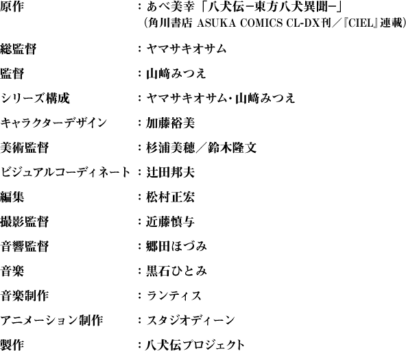 原作：あべ美幸「八犬伝—東方八犬異聞—」（角川書店　ASUKA COMICS CL-DX刊／『CIEL』連載）
総監督：ヤマサキオサム監督：山崎みつえシリーズ構成：ヤマサキオサム、山崎みつえキャラクターデザイン：加藤裕美美術監督：杉浦美穂／鈴木隆文ビジュアルコーディネート：辻田邦夫編集：松村正宏撮影監督：近藤慎与音響監督：郷田ほづみ音楽：黒石ひとみ音楽制作：ランティスアニメーション制作：スタジオディーン製作：八犬伝プロジェクト